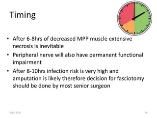 Timing
• After 6-8hrs of decreased MPP muscle extensive
necrosis is inevitable
• Peripheral nerve will also have permanent functional
impairment
• After 8-10hrs infection risk is very high and
amputation is likely therefore decision for fasciotomy
should be done by most senior surgeon
3/11/2024 34
 