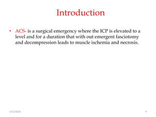 Introduction
• ACS- is a surgical emergency where the ICP is elevated to a
level and for a duration that with out emergent fasciotomy
and decompression leads to muscle ischemia and necrosis.
3/11/2024 4
 