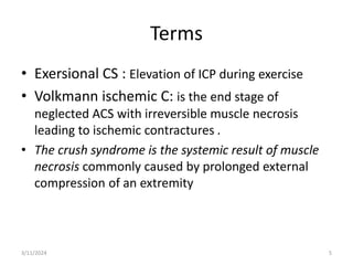 Terms
• Exersional CS : Elevation of ICP during exercise
• Volkmann ischemic C: is the end stage of
neglected ACS with irreversible muscle necrosis
leading to ischemic contractures .
• The crush syndrome is the systemic result of muscle
necrosis commonly caused by prolonged external
compression of an extremity
3/11/2024 5
 