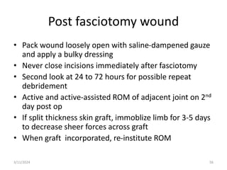 Post fasciotomy wound
• Pack wound loosely open with saline-dampened gauze
and apply a bulky dressing
• Never close incisions immediately after fasciotomy
• Second look at 24 to 72 hours for possible repeat
debridement
• Active and active-assisted ROM of adjacent joint on 2nd
day post op
• If split thickness skin graft, immoblize limb for 3-5 days
to decrease sheer forces across graft
• When graft incorporated, re-institute ROM
56
3/11/2024
 