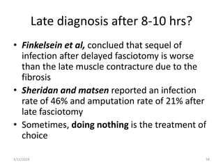 Late diagnosis after 8-10 hrs?
• Finkelsein et al, conclued that sequel of
infection after delayed fasciotomy is worse
than the late muscle contracture due to the
fibrosis
• Sheridan and matsen reported an infection
rate of 46% and amputation rate of 21% after
late fasciotomy
• Sometimes, doing nothing is the treatment of
choice
58
3/11/2024
 