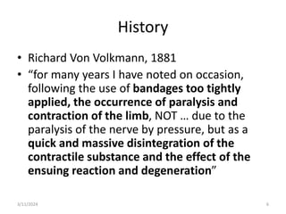 History
• Richard Von Volkmann, 1881
• “for many years I have noted on occasion,
following the use of bandages too tightly
applied, the occurrence of paralysis and
contraction of the limb, NOT … due to the
paralysis of the nerve by pressure, but as a
quick and massive disintegration of the
contractile substance and the effect of the
ensuing reaction and degeneration”
6
3/11/2024
 