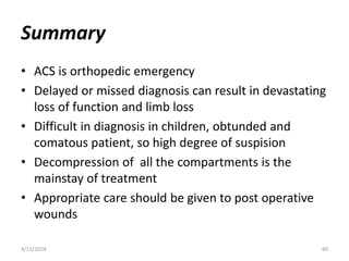 Summary
• ACS is orthopedic emergency
• Delayed or missed diagnosis can result in devastating
loss of function and limb loss
• Difficult in diagnosis in children, obtunded and
comatous patient, so high degree of suspision
• Decompression of all the compartments is the
mainstay of treatment
• Appropriate care should be given to post operative
wounds
3/11/2024 60
 