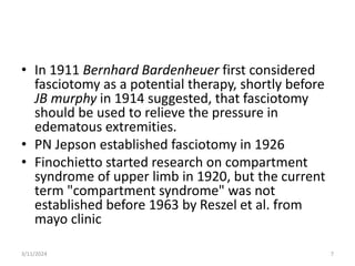 • In 1911 Bernhard Bardenheuer first considered
fasciotomy as a potential therapy, shortly before
JB murphy in 1914 suggested, that fasciotomy
should be used to relieve the pressure in
edematous extremities.
• PN Jepson established fasciotomy in 1926
• Finochietto started research on compartment
syndrome of upper limb in 1920, but the current
term "compartment syndrome" was not
established before 1963 by Reszel et al. from
mayo clinic
7
3/11/2024
 