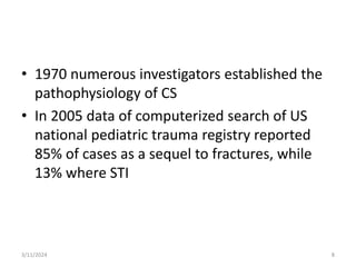 • 1970 numerous investigators established the
pathophysiology of CS
• In 2005 data of computerized search of US
national pediatric trauma registry reported
85% of cases as a sequel to fractures, while
13% where STI
8
3/11/2024
 