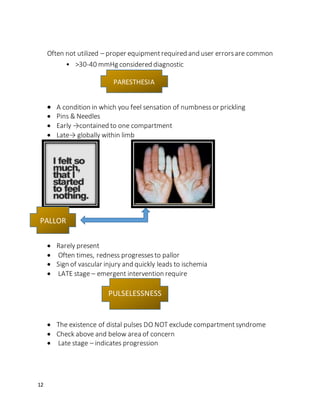 12
Often not utilized – proper equipmentrequired and user errorsare common
• >30-40 mmHg considered diagnostic
 A condition in which you feel sensation of numbnessor prickling
 Pins & Needles
 Early →contained to one compartment
 Late→ globally within limb
 Rarely present
 Often times, redness progressesto pallor
 Sign of vascular injury and quickly leads to ischemia
 LATE stage – emergent intervention require
 The existence of distal pulses DO NOT exclude compartmentsyndrome
 Check above and below area of concern
 Late stage – indicates progression
PARESTHESIA
PALLOR
PULSELESSNESS
 