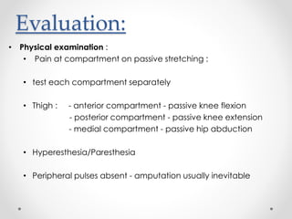 Evaluation:
• Physical examination :
• Pain at compartment on passive stretching :
• test each compartment separately
• Thigh : - anterior compartment - passive knee flexion
- posterior compartment - passive knee extension
- medial compartment - passive hip abduction
• Hyperesthesia/Paresthesia
• Peripheral pulses absent - amputation usually inevitable
 