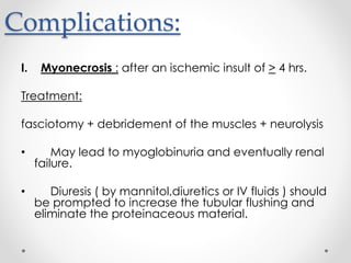 Complications:
I. Myonecrosis : after an ischemic insult of > 4 hrs.
Treatment:
fasciotomy + debridement of the muscles + neurolysis
• May lead to myoglobinuria and eventually renal
failure.
• Diuresis ( by mannitol,diuretics or IV fluids ) should
be prompted to increase the tubular flushing and
eliminate the proteinaceous material.
 