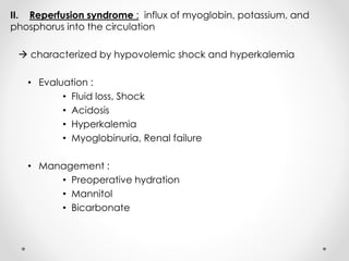 II. Reperfusion syndrome : influx of myoglobin, potassium, and
phosphorus into the circulation
 characterized by hypovolemic shock and hyperkalemia
• Evaluation :
• Fluid loss, Shock
• Acidosis
• Hyperkalemia
• Myoglobinuria, Renal failure
• Management :
• Preoperative hydration
• Mannitol
• Bicarbonate
 