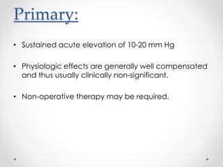 Primary:
• Sustained acute elevation of 10-20 mm Hg
• Physiologic effects are generally well compensated
and thus usually clinically non-significant.
• Non-operative therapy may be required.
 