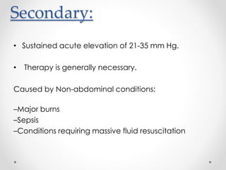 Secondary:
• Sustained acute elevation of 21-35 mm Hg.
• Therapy is generally necessary.
Caused by Non-abdominal conditions:
–Major burns
–Sepsis
–Conditions requiring massive fluid resuscitation
 