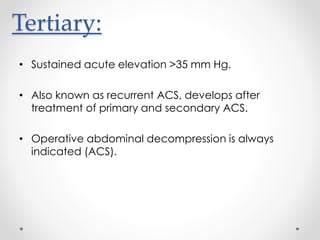 Tertiary:
• Sustained acute elevation >35 mm Hg.
• Also known as recurrent ACS, develops after
treatment of primary and secondary ACS.
• Operative abdominal decompression is always
indicated (ACS).
 