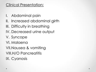 Clinical Presentation:
I. Abdominal pain
II. Increased abdominal girth
III. Difficulty in breathing
IV. Decreased urine output
V. Syncope
VI. Malaena
VII.Nausea & vomiting
VIII.H/O Pancreatitis
IX. Cyanosis
 