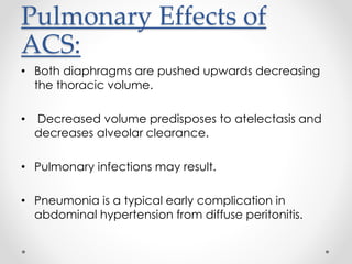 Pulmonary Effects of
ACS:
• Both diaphragms are pushed upwards decreasing
the thoracic volume.
• Decreased volume predisposes to atelectasis and
decreases alveolar clearance.
• Pulmonary infections may result.
• Pneumonia is a typical early complication in
abdominal hypertension from diffuse peritonitis.
 