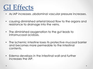 GI Effects
• As IAP increases ,abdominal vascular pressure increases.
• causing diminished arterial blood flow to the organs and
resistance to drainage into the veins.
• The diminished oxygenation to the gut leads to
intramucosal acidosis.
• The ischemic intestine loses its protective mucosal barrier
and becomes more permeable to the intestinal
contents.
• Edema develops in the intestinal wall and further
increases the IAP.
 