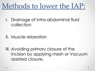 Methods to lower the IAP:
I. Drainage of intra-abdominal fluid
collection
II. Muscle relaxation
III. Avoiding primary closure of the
incision by applying mesh or Vacuum
assisted closure.
 