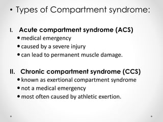 • Types of Compartment syndrome:
I. Acute compartment syndrome (ACS)
medical emergency
caused by a severe injury
can lead to permanent muscle damage.
II. Chronic compartment syndrome (CCS)
known as exertional compartment syndrome
not a medical emergency
most often caused by athletic exertion.
 