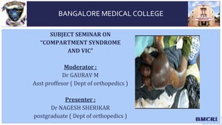 SUBJECT SEMINAR ON
“COMPARTMENT SYNDROME
AND VIC”
Moderator :
Dr GAURAV M
Asst proffesor ( Dept of orthopedics )
Presenter :
Dr NAGESH SHERIKAR
postgraduate ( Dept of orthopedics )
BANGALORE MEDICAL COLLEGE
 