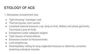 ETIOLOGY OF ACS
1. Decreased compartment size
● Tight dressing / bandage/ cast
● Thermal injuries, burn eschar
● Localised external pressure ( eg: lying on limb, Military anti-shock garments,
Tourniquet Lying on limb)
● Entrapment under collapsed weights
● Tight closure of facial defects
● Excessive traction to fractured limbs
● Limb lengthening
● Intramedullary nailing for long neglected fractures or deformity correction
stretching individual muscles
 