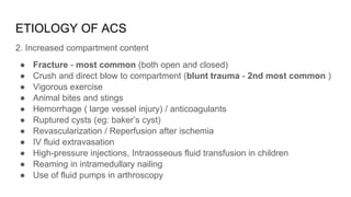ETIOLOGY OF ACS
2. Increased compartment content
● Fracture - most common (both open and closed)
● Crush and direct blow to compartment (blunt trauma - 2nd most common )
● Vigorous exercise
● Animal bites and stings
● Hemorrhage ( large vessel injury) / anticoagulants
● Ruptured cysts (eg: baker’s cyst)
● Revascularization / Reperfusion after ischemia
● IV fluid extravasation
● High-pressure injections, Intraosseous fluid transfusion in children
● Reaming in intramedullary nailing
● Use of fluid pumps in arthroscopy
 