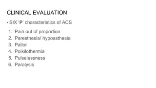 CLINICAL EVALUATION
• SIX ‘P’ characteristics of ACS
1. Pain out of proportion
2. Paresthesia/ hypoasthesia
3. Pallor
4. Poikilothermia
5. Pulselessness
6. Paralysis
 