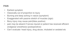 PAIN
• Earliest symptom
• Classically out of proportion to injury
• Burning and deep aching in nature (symptom)
• Exaggerated with passive stretch of muscles (sign)
• Bony injury may cause pain(false positive)
• pain may be absent if nerves injured or patient has received efficient
analgesia/ anesthesia (postoperative)
• Can’t evaluate- head injury, drug abuse, intubated or sedated etc
 