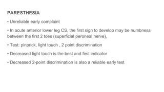 PARESTHESIA
• Unreliable early complaint
• In acute anterior lower leg CS, the first sign to develop may be numbness
between the first 2 toes (superficial peroneal nerve),
• Test: pinprick, light touch , 2 point discrimination
• Decreased light touch is the best and first indicator
• Decreased 2-point discrimination is also a reliable early test
 