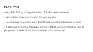 PARALYSIS
• Very late finding (being a function of thicker motor nerves)
• Irreversible nerve and muscle damage present
• Paresis may be present early but difficult to evaluate because of pain
• If objective evidence of a major sensory deficit, a motor deficit, or loss of
peripheral pulse is found, the syndrome is far advanced
 