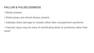 PALLOR & PULSELESSNESS
• Rarely present
• Distal pulses are almost always present
• Indicates direct damage to vessels rather than compartment syndrome
• Vascular injury may be more of contributing factor to syndrome rather than
result
 