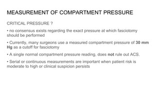 MEASUREMENT OF COMPARTMENT PRESSURE
CRITICAL PRESSURE ?
• no consensus exists regarding the exact pressure at which fasciotomy
should be performed
• Currently, many surgeons use a measured compartment pressure of 30 mm
Hg as a cutoff for fasciotomy
• A single normal compartment pressure reading, does not rule out ACS.
• Serial or continuous measurements are important when patient risk is
moderate to high or clinical suspicion persists
 