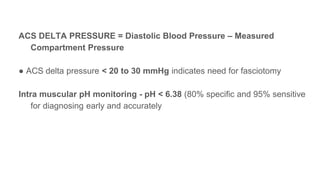 ACS DELTA PRESSURE = Diastolic Blood Pressure ‒ Measured
Compartment Pressure
● ACS delta pressure < 20 to 30 mmHg indicates need for fasciotomy
Intra muscular pH monitoring - pH < 6.38 (80% specific and 95% sensitive
for diagnosing early and accurately
 