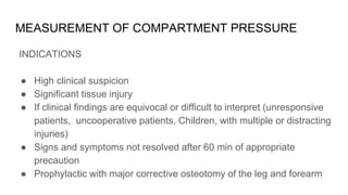 MEASUREMENT OF COMPARTMENT PRESSURE
INDICATIONS
● High clinical suspicion
● Significant tissue injury
● If clinical findings are equivocal or difficult to interpret (unresponsive
patients, uncooperative patients, Children, with multiple or distracting
injuries)
● Signs and symptoms not resolved after 60 min of appropriate
precaution
● Prophylactic with major corrective osteotomy of the leg and forearm
 