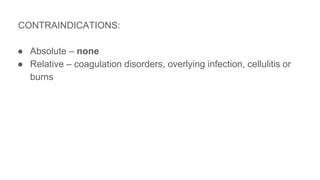 CONTRAINDICATIONS:
● Absolute – none
● Relative – coagulation disorders, overlying infection, cellulitis or
burns
 
