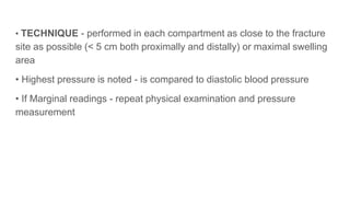 • TECHNIQUE - performed in each compartment as close to the fracture
site as possible (< 5 cm both proximally and distally) or maximal swelling
area
• Highest pressure is noted - is compared to diastolic blood pressure
• If Marginal readings - repeat physical examination and pressure
measurement
 