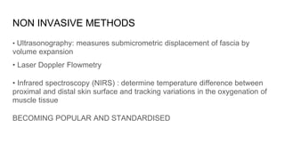 NON INVASIVE METHODS
• Ultrasonography: measures submicrometric displacement of fascia by
volume expansion
• Laser Doppler Flowmetry
• Infrared spectroscopy (NIRS) : determine temperature difference between
proximal and distal skin surface and tracking variations in the oxygenation of
muscle tissue
BECOMING POPULAR AND STANDARDISED
 