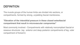 DEFINITION
The muscle groups of the human limbs are divided into sections, or
compartments, formed by strong, unyielding fascial membranes.
"Elevation of the interstitial pressure in these closed osteofascial
compartment that result in microvascular compromise"
Most commonly involved - Compartments with relatively noncompliant fascial or
osseous structures (eg : anterior and deep posterior compartments of leg, volar
compartment of forearm)
 