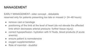 MANAGEMENT
EARLY MANAGEMENT- older concept , debatable
reserved only for patients presenting too late or missed (> 24–48 hours)
● remove cast or bandage
● positioning of the limb at the level of heart (do not elevate the affected
limb which decreases arterial pressure- further tissue injury)
● correct hypoperfusion- hydration with IV fluids, blood products (if acute
anemia)
● ensure patient is normotensive
● oxygen supplementation
● Role of mannitol - doubtful
 