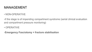 MANAGEMENT
• NON-OPERATIVE
-if the stage is of impending compartment syndrome (serial clinical evaluation
and compartment pressure monitoring)
• OPERATIVE
-Emergency Fasciotomy + fracture stabilisation
 