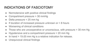 INDICATIONS OF FASCIOTOMY
● Normotensive with positive clinical findings
● Compartment pressure > 30 mmHg
● Delta pressure < 25 mm hg
● If duration of increased pressure unknown or > 8 hours
● Worsening of clinical conditions
● Those who are uncooperative or unconscious, with pressure > 30 mm Hg
● Hypotensive and a compartment pressure > 20 mm Hg
● In hand > 15-20 mm Hg is a relative indication for release.
● Unequivocal clinical findings
 