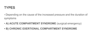 TYPES
• Depending on the cause of the increased pressure and the duration of
symptoms
• A) ACUTE COMPARTMENT SYNDROME (surgical emergency)
• B) CHRONIC EXERTIONAL COMPARTMENT SYNDROME
 