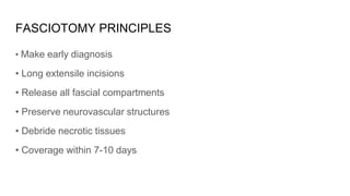 FASCIOTOMY PRINCIPLES
• Make early diagnosis
• Long extensile incisions
• Release all fascial compartments
• Preserve neurovascular structures
• Debride necrotic tissues
• Coverage within 7-10 days
 