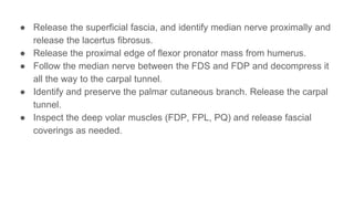 ● Release the superficial fascia, and identify median nerve proximally and
release the lacertus fibrosus.
● Release the proximal edge of flexor pronator mass from humerus.
● Follow the median nerve between the FDS and FDP and decompress it
all the way to the carpal tunnel.
● Identify and preserve the palmar cutaneous branch. Release the carpal
tunnel.
● Inspect the deep volar muscles (FDP, FPL, PQ) and release fascial
coverings as needed.
 