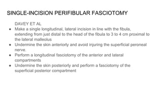 SINGLE-INCISION PERIFIBULAR FASCIOTOMY
DAVEY ET AL
● Make a single longitudinal, lateral incision in line with the fibula,
extending from just distal to the head of the fibula to 3 to 4 cm proximal to
the lateral malleolus
● Undermine the skin anteriorly and avoid injuring the superficial peroneal
nerve.
● Perform a longitudinal fasciotomy of the anterior and lateral
compartments
● Undermine the skin posteriorly and perform a fasciotomy of the
superficial posterior compartment
 