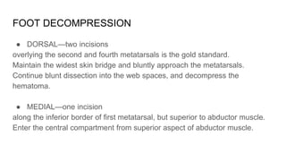 FOOT DECOMPRESSION
● DORSAL—two incisions
overlying the second and fourth metatarsals is the gold standard.
Maintain the widest skin bridge and bluntly approach the metatarsals.
Continue blunt dissection into the web spaces, and decompress the
hematoma.
● MEDIAL—one incision
along the inferior border of first metatarsal, but superior to abductor muscle.
Enter the central compartment from superior aspect of abductor muscle.
 