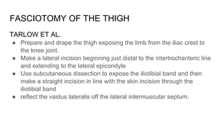 FASCIOTOMY OF THE THIGH
TARLOW ET AL.
● Prepare and drape the thigh exposing the limb from the iliac crest to
the knee joint.
● Make a lateral incision beginning just distal to the intertrochanteric line
and extending to the lateral epicondyle
● Use subcutaneous dissection to expose the iliotibial band and then
make a straight incision in line with the skin incision through the
iliotibial band
● reflect the vastus lateralis off the lateral intermuscular septum.
 