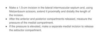 ● Make a 1.5-cm incision in the lateral intermuscular septum and, using
Metzenbaum scissors, extend it proximally and distally the length of
the incision.
● After the anterior and posterior compartments released, measure the
pressure of the medial compartment.
● If the pressure is elevated, make a separate medial incision to release
the adductor compartment.
 