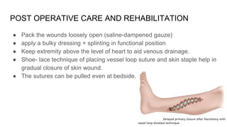 POST OPERATIVE CARE AND REHABILITATION
● Pack the wounds loosely open (saline-dampened gauze)
● apply a bulky dressing + splinting in functional position
● Keep extremity above the level of heart to aid venous drainage.
● Shoe- lace technique of placing vessel loop suture and skin staple help in
gradual closure of skin wound.
● The sutures can be pulled even at bedside.
 