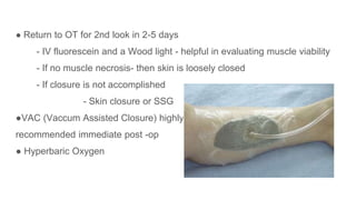 ● Return to OT for 2nd look in 2-5 days
- IV fluorescein and a Wood light - helpful in evaluating muscle viability
- If no muscle necrosis- then skin is loosely closed
- If closure is not accomplished
- Skin closure or SSG
●VAC (Vaccum Assisted Closure) highly
recommended immediate post -op
● Hyperbaric Oxygen
 