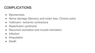 COMPLICATIONS
● Myonecrosis
● Nerve damage (Sensory and motor loss, Chronic pain)
● Volkmann ischemic contracture
● Reperfusion syndrome
● Recurrent ulceration and muscle herniation
● Infection
● Amputation
● Death
 