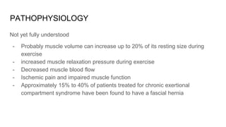 PATHOPHYSIOLOGY
Not yet fully understood
- Probably muscle volume can increase up to 20% of its resting size during
exercise
- increased muscle relaxation pressure during exercise
- Decreased muscle blood flow
- Ischemic pain and impaired muscle function
- Approximately 15% to 40% of patients treated for chronic exertional
compartment syndrome have been found to have a fascial hernia
 